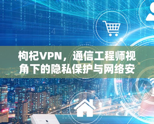 枸杞VPN，通信工程师视角下的隐私保护与网络安全探讨