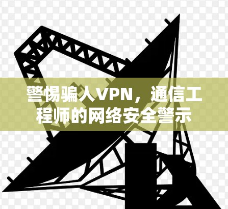 警惕骗人VPN,通信工程师的网络安全警示