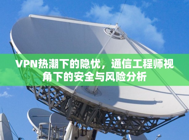 VPN热潮下的隐忧,通信工程师视角下的安全与风险分析